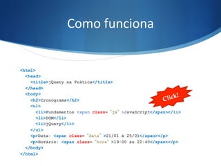 Como	
  funciona	
  
<html>
<head>
<title>jQuery na Prática</title>
</head>
<body>
<h2>Cronograma</h2>
<ul>
<li>Fundamentos <span class=“js”>JavaScript</span></li>
<li>DOM</li>
<li>jQuery</li>
</ul>
<p>Data: <span class=“data”>21/01 à 25/01</span></p>
<p>Horário: <span class=“hora”>19:00 às 22:40</span></p>
</body>
</html>
Click!
 