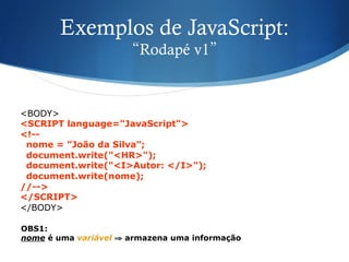 Exemplos de JavaScript:
“Rodapé v1”
<BODY>
<SCRIPT language="JavaScript">
<!--
nome = ”João da Silva";
document.write("<HR>");
document.write("<I>Autor: </I>");
document.write(nome);
//-->
</SCRIPT>
</BODY>
OBS1:
nome é uma variável ⇒ armazena uma informação
 