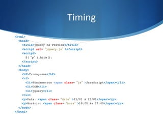 Timing	
  
<html>
<head>
<title>jQuery na Prática</title>
<script src=“jquery.js”></script>
<script>
$(“p”).hide();
</script>
</head>
<body>
<h2>Cronograma</h2>
<ul>
<li>Fundamentos <span class=“js”>JavaScript</span></li>
<li>DOM</li>
<li>jQuery</li>
</ul>
<p>Data: <span class=“data”>21/01 à 25/01</span></p>
<p>Horário: <span class=“hora”>19:00 às 22:40</span></p>
</body>
</html>
 