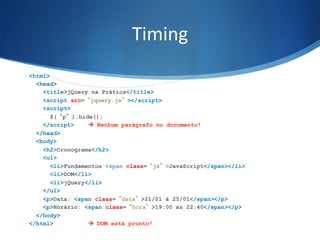 Timing	
  
<html>
<head>
<title>jQuery na Prática</title>
<script src=“jquery.js”></script>
<script>
$(“p”).hide();
</script> à Nenhum parágrafo no documento!
</head>
<body>
<h2>Cronograma</h2>
<ul>
<li>Fundamentos <span class=“js”>JavaScript</span></li>
<li>DOM</li>
<li>jQuery</li>
</ul>
<p>Data: <span class=“data”>21/01 à 25/01</span></p>
<p>Horário: <span class=“hora”>19:00 às 22:40</span></p>
</body>
</html> à DOM está pronto!
 