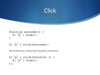 Click	
  
function esconder() {
$(“p”).hide();
}
$(“p”).click(esconder);
Normalmente	
  uVlizamos	
  funções	
  anônimas	
  
$(“p”).click(function () {
$(“p”).hide();
});
 