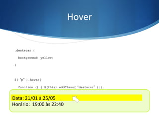 Hover	
  
.destacar {
background: yellow;
}
$(“p”).hover(
function () { $(this).addClass(“destacar”);},
function () { $(this).removeClass(“destacar”);}
);
Data:	
  21/01	
  à	
  25/05	
  
Horário:	
  	
  19:00	
  às	
  22:40	
  
Data:	
  21/01	
  à	
  25/05	
  
 