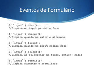 Eventos	
  de	
  Formulário	
  
$(“input”).blur();
//Dispara ao input perder o foco
$(“input”).change();
//Dispara quando um valor é alterado
$(“input”).focus();
//Dispara quando um input recebe foco
$(“input”).select();
//Dispara ao selecionar um texto, option, radio
$(“input”).submit();
//Dispara submeter o formulário
 