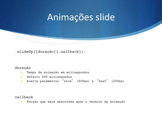 Animações	
  slide	
  
.slideUp([duração][,callback]);
duração
S  Tempo da animação em milisegundos
S  Default 400 milisegundos
S  Aceita parâmetros “slow” (600ms) e “fast” (200ms)
callback
S  Função que será executada após o término da animação
 