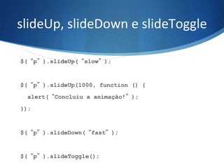 slideUp,	
  slideDown	
  e	
  slideToggle	
  
$(“p”).slideUp(“slow”);
$(“p”).slideUp(1000, function () {
alert(“Concluiu a animação!”);
});
$(“p”).slideDown(“fast”);
$(“p”).slideToggle();
 