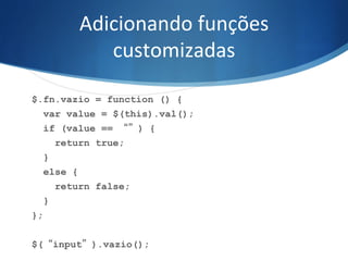 Adicionando	
  funções	
  
customizadas	
  
$.fn.vazio = function () {
var value = $(this).val();
if (value == “”) {
return true;
}
else {
return false;
}
};
$(“input”).vazio();
 