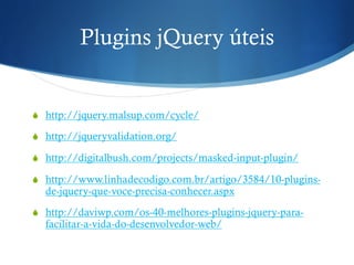 Plugins jQuery úteis
S  http://jquery.malsup.com/cycle/
S  http://jqueryvalidation.org/
S  http://digitalbush.com/projects/masked-input-plugin/
S  http://www.linhadecodigo.com.br/artigo/3584/10-plugins-
de-jquery-que-voce-precisa-conhecer.aspx
S  http://daviwp.com/os-40-melhores-plugins-jquery-para-
facilitar-a-vida-do-desenvolvedor-web/
 