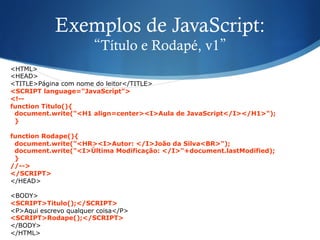 Exemplos de JavaScript:
“Título e Rodapé, v1”
<HTML>
<HEAD>
<TITLE>Página com nome do leitor</TITLE>
<SCRIPT language="JavaScript">
<!--
function Titulo(){
document.write("<H1 align=center><I>Aula de JavaScript</I></H1>");
}
function Rodape(){
document.write("<HR><I>Autor: </I>João da Silva<BR>");
document.write("<I>Última Modificação: </I>"+document.lastModified);
}
//-->
</SCRIPT>
</HEAD>
<BODY>
<SCRIPT>Titulo();</SCRIPT>
<P>Aqui escrevo qualquer coisa</P>
<SCRIPT>Rodape();</SCRIPT>
</BODY>
</HTML>
 