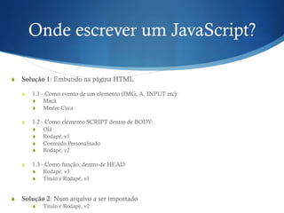 Onde escrever um JavaScript?
S  Solução 1: Embutido na página HTML
S  1.1 - Como evento de um elemento (IMG, A, INPUT etc):
S  Maçã
S  Mestre-Cuca
S  1.2 - Como elemento SCRIPT dentro de BODY:
S  Olá
S  Rodapé, v1
S  Conteúdo Personalisado
S  Rodapé, v2
S  1.3 - Como função, dentro de HEAD
S  Rodapé, v3
S  Título e Rodapé, v1
S  Solução 2: Num arquivo a ser importado
S  Título e Rodapé, v2
 