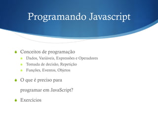 Programando Javascript
S  Conceitos de programação
S  Dados, Variáveis, Expressões e Operadores
S  Tomada de decisão, Repetição
S  Funções, Eventos, Objetos
S  O que é preciso para
programar em JavaScript?
S  Exercícios
 
