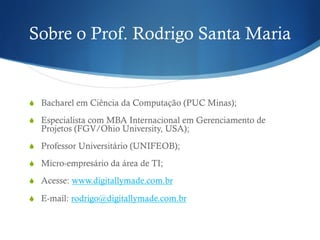 Sobre o Prof. Rodrigo Santa Maria
S  Bacharel em Ciência da Computação (PUC Minas);
S  Especialista com MBA Internacional em Gerenciamento de
Projetos (FGV/Ohio University, USA);
S  Professor Universitário (UNIFEOB);
S  Micro-empresário da área de TI;
S  Acesse: www.digitallymade.com.br
S  E-mail: rodrigo@digitallymade.com.br
 