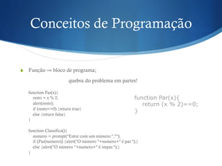 Conceitos de Programação
S  Função ⇒ bloco de programa;
quebra do problema em partes!
function Par(x){
resto = x % 2;
alert(resto);
if (resto==0) {return true}
else {return false}
}
function Classifica(){
numero = prompt("Entre com um número:","");
if (Par(numero)) {alert("O número "+numero+" é par.");}
else {alert("O número "+numero+" é impar.");}
}
function Par(x){
return (x % 2)==0;
}
 