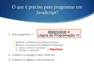 O que é preciso para programar em
JavaScript?
S  Saber programar ⇒
S  Quebrar o problema em pedaços (funções)
S  Resolver os pedaços do problemas utilizando:
S  dados, variáveis e operações
S  decisões + repetições
S  Conhecer os eventos e saber utilizá-los
S  Conhecer os objetos e saber utilizá-los
desenvolver a
Lógica de Programação !!!
Algoritmo
 