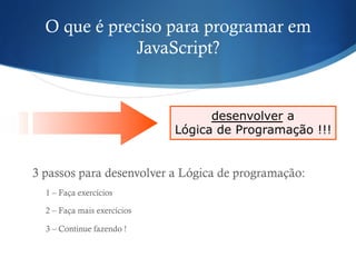 O que é preciso para programar em
JavaScript?
3 passos para desenvolver a Lógica de programação:
1 – Faça exercícios
2 – Faça mais exercícios
3 – Continue fazendo !
desenvolver a
Lógica de Programação !!!
 