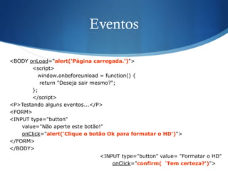 Eventos
<BODY onLoad="alert('Página carregada.’)">
<script>
window.onbeforeunload = function() {
return "Deseja sair mesmo?";
};
</script>
<P>Testando alguns eventos...</P>
<FORM>
<INPUT type="button"
value="Não aperte este botão!"
onClick="alert('Clique o botão Ok para formatar o HD')">
</FORM>
</BODY>
<INPUT type="button" value= "Formatar o HD"
onClick="confirm(‘Tem certeza?')">
 