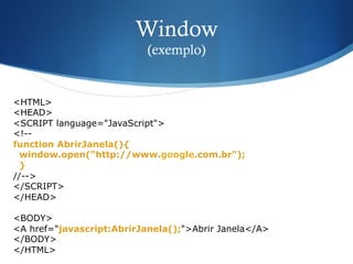 Window
(exemplo)
<HTML>
<HEAD>
<SCRIPT language="JavaScript">
<!--
function AbrirJanela(){
window.open("http://www.google.com.br");
}
//-->
</SCRIPT>
</HEAD>
<BODY>
<A href="javascript:AbrirJanela();">Abrir Janela</A>
</BODY>
</HTML>
 