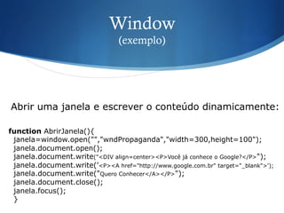 Window
(exemplo)
function AbrirJanela(){
janela=window.open("","wndPropaganda","width=300,height=100");
janela.document.open();
janela.document.write("<DIV align=center><P>Você já conhece o Google?</P>");
janela.document.write('<P><A href="http://www.google.com.br" target="_blank">');
janela.document.write("Quero Conhecer</A></P>");
janela.document.close();
janela.focus();
}
Abrir uma janela e escrever o conteúdo dinamicamente:
 