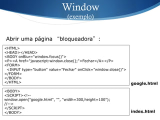 Window
(exemplo)
<HTML>
<HEAD></HEAD>
<BODY onBlur="window.focus()">
<P><A href="javascript:window.close();">Fechar</A></P>
<FORM>
<INPUT type="button" value="Fechar" onClick="window.close()">
</FORM>
</BODY>
</HTML>
Abrir uma página “bloqueadora”:
<BODY>
<SCRIPT><!--
window.open("google.html", "", "width=300,height=100");
//-->
</SCRIPT>
</BODY> index.html
google.html
 
