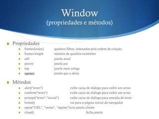 Window
(propriedades e métodos)
S  Propriedades
S  frames[index] quadros filhos, indexados pela ordem de criação
S  frames.length número de quadros existentes
S  self janela atual
S  parent janela pai
S  top janela mais antiga
S  opener janela que a abriu
S  Métodos
S  alert("texto") exibe caixa de diálogo para exibir um aviso
S  confirm("texto") exibe caixa de diálogo para exibir um aviso
S  prompt("texto","inicial") exibe caixa de diálogo para entrada de texto
S  home() vai para a página inicial do navegador
S  open("URL", "nome", "opções")cria janela cliente
S  close() fecha janela
 