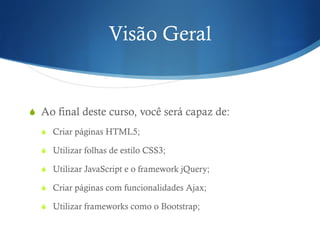 Visão Geral
S  Ao final deste curso, você será capaz de:
S  Criar páginas HTML5;
S  Utilizar folhas de estilo CSS3;
S  Utilizar JavaScript e o framework jQuery;
S  Criar páginas com funcionalidades Ajax;
S  Utilizar frameworks como o Bootstrap;
 