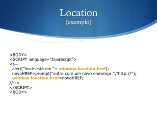 Location
(exemplo)
<BODY>
<SCRIPT language="JavaScript">
<!--
alert("Você está em "+ window.location.href);
novoHREF=prompt("entre com um novo endereço:","http://");
window.location.href=novoHREF;
//-->
</SCRIPT>
<BODY>
 