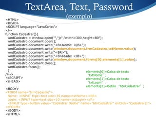<HTML>
<HEAD>
<SCRIPT language="JavaScript">
<!--
function Cadastrar(){
wndCadastro = window.open("","jc","width=300,height=80");
wndCadastro.document.open();
wndCadastro.document.write("<B>Nome: </B>");
wndCadastro.document.write(window.document.frmCadastro.txtNome.value);
wndCadastro.document.write("<BR>");
wndCadastro.document.write("<B>Idade: </B>");
wndCadastro.document.write(window.document.forms[0].elements[1].value);
wndCadastro.document.close();
wndCadastro.focus();
}
//-->
</SCRIPT>
</HEAD>
<BODY>
<FORM name="frmCadastro">
Nome: <INPUT type=text size=35 name=txtNome><BR>
Login: <INPUT type=text size=10 name=txtLogin></P>
<INPUT type=button value="Cadastrar Dados" name="btnCadastrar" onClick="Cadastrar()">
</FORM>
</BODY>
</HTML>
TextArea, Text, Password
(exemplo)
elements[0]=Caixa de texto
“txtNome”;
elements[1]=Caixa de texto
“txtLogin”;
elements[2]=Botão “btnCadastrar”;
 