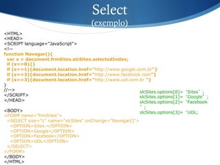 <HTML>
<HEAD>
<SCRIPT language="JavaScript">
<!--
function Navegar(){
var x = document.frmSites.slcSites.selectedIndex;
if (x==0){}
if (x==1){document.location.href="http://www.google.com.br"}
if (x==2){document.location.href="http://www.facebook.com"}
if (x==3){document.location.href="http://www.uol.com.br "}
}
//-->
</SCRIPT>
</HEAD>
<BODY>
<FORM name="frmSites">
<SELECT size="1" name="slcSites" onChange="Navegar()">
<OPTION>Sites:</OPTION>
<OPTION>Google</OPTION>
<OPTION>Facebook</OPTION>
<OPTION>UOL</OPTION>
</SELECT>
</FORM>
</BODY>
</HTML>
Select
(exemplo)
slcSites.options[0]=“Sites”;
slcSites.options[1]=“Google”;
slcSites.options[2]=“Facebook
”;
slcSites.options[3]=“UOL;
 