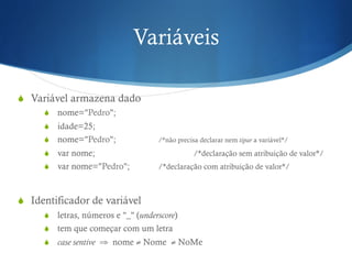 Variáveis
S  Variável armazena dado
S  nome="Pedro";
S  idade=25;
S  nome="Pedro"; /*não precisa declarar nem tipar a variável*/
S  var nome; /*declaração sem atribuição de valor*/
S  var nome="Pedro"; /*declaração com atribuição de valor*/
S  Identificador de variável
S  letras, números e "_" (underscore)
S  tem que começar com um letra
S  case sentive ⇒ nome ≠ Nome ≠ NoMe
 