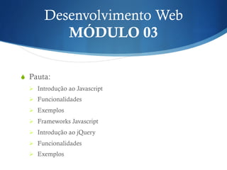 Desenvolvimento Web
MÓDULO 03
S  Pauta:
Ø  Introdução ao Javascript
Ø  Funcionalidades
Ø  Exemplos
Ø  Frameworks Javascript
Ø  Introdução ao jQuery
Ø  Funcionalidades
Ø  Exemplos
 