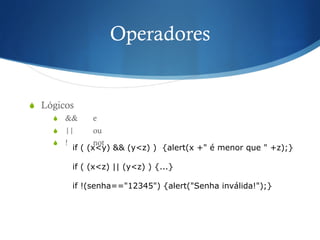 Operadores
S  Lógicos
S  && e
S  || ou
S  ! not
if ( (x<y) && (y<z) ) {alert(x +" é menor que " +z);}
if ( (x<z) || (y<z) ) {...}
if !(senha=="12345") {alert("Senha inválida!");}
 