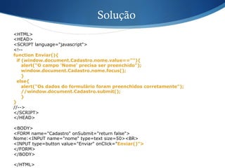 Solução
<HTML>
<HEAD>
<SCRIPT language="javascript">
<!--
function Enviar(){
if (window.document.Cadastro.nome.value==""){
alert("O campo 'Nome' precisa ser preenchido");
window.document.Cadastro.nome.focus();
}
else{
alert("Os dados do formulário foram preenchidos corretamente");
//window.document.Cadastro.submit();
}
}
//-->
</SCRIPT>
</HEAD>
<BODY>
<FORM name="Cadastro" onSubmit="return false">
Nome:<INPUT name="nome" type=text size=50><BR>
<INPUT type=button value="Enviar" onClick="Enviar()">
</FORM>
</BODY>
</HTML>
 
