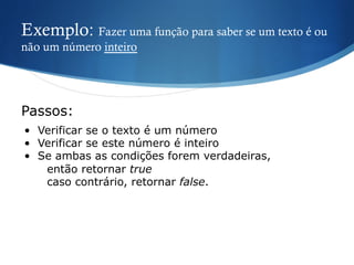 Exemplo: Fazer uma função para saber se um texto é ou
não um número inteiro
•  Verificar se o texto é um número
•  Verificar se este número é inteiro
•  Se ambas as condições forem verdadeiras,
então retornar true
caso contrário, retornar false.
Passos:
 