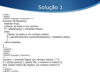 <HTML>
<HEAD>
<SCRIPT language="javascript"><!--
function isInt(texto){
bValido=true;
//testar se texto é um número
if ( isNaN(texto) ) {bValido=false}
else{
//testar se texto é um número inteiro
if ( parseInt(texto)!=parseFloat(texto) ) {bValido=false}
}
return bValido;
}
//-->
</SCRIPT>
</HEAD>
<BODY>
<SCRIPT language="javascript">
<!--
numero = prompt("Digite um número inteiro:","");
if ( isInt(numero) ) {alert("Ok, o número é inteiro")}
else {alert("Você não digitou um número inteiro")}
//-->
</SCRIPT>
</BODY></HTML>
Solução 1
 