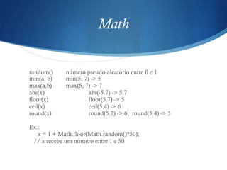 Math
random() número pseudo-aleatório entre 0 e 1
min(a, b) min(5, 7) -> 5
max(a,b) max(5, 7) -> 7
abs(x) abs(-5.7) -> 5.7
floor(x) floor(5.7) -> 5
ceil(x) ceil(5.4) -> 6
round(x) round(5.7) -> 6; round(5.4) -> 5
Ex.:
x = 1 + Math.floor(Math.random()*50);
// x recebe um número entre 1 e 50
 