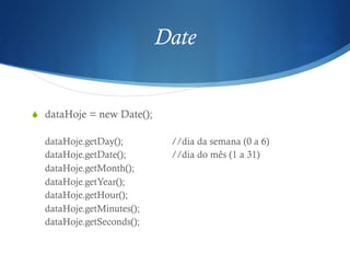 Date
S  dataHoje = new Date();
dataHoje.getDay(); //dia da semana (0 a 6)
dataHoje.getDate(); //dia do mês (1 a 31)
dataHoje.getMonth();
dataHoje.getYear();
dataHoje.getHour();
dataHoje.getMinutes();
dataHoje.getSeconds();
 