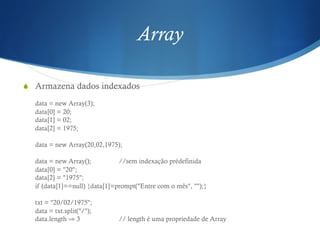 Array
S  Armazena dados indexados
data = new Array(3);
data[0] = 20;
data[1] = 02;
data[2] = 1975;
data = new Array(20,02,1975);
data = new Array(); //sem indexação prédefinida
data[0] = "20";
data[2] = "1975";
if (data[1]==null) {data[1]=prompt("Entre com o mês", "");}
txt = "20/02/1975";
data = txt.split("/");
data.length ⇒ 3 // length é uma propriedade de Array
 
