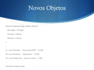Novos Objetos
function Produto(aCodigo, aNome, aPreco){
this.codigo = aCodigo;
this.nome =aNome;
this.preco = aPreco;
}
...
p1 = new Produto(1, “Porta retrato PHT”, 21.00);
P2 = new Produto(2, “Abajur Róse”, 35.50);
P3 = new Produto (34, “Cesta lixo valise”, 5.99);
...
document.write(p1.nome);
 