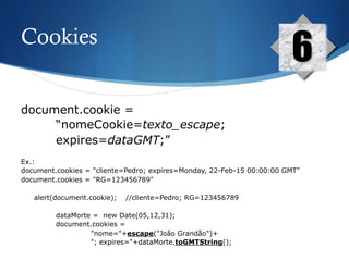 Cookies
6
document.cookie =
“nomeCookie=texto_escape;
expires=dataGMT;”
Ex.:
document.cookies = "cliente=Pedro; expires=Monday, 22-Feb-15 00:00:00 GMT"
document.cookies = "RG=123456789"
alert(document.cookie); //cliente=Pedro; RG=123456789
dataMorte = new Date(05,12,31);
document.cookies =
"nome="+escape("João Grandão")+
"; expires="+dataMorte.toGMTString();
 