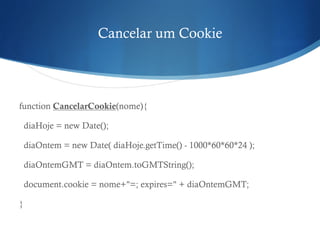 Cancelar um Cookie
function CancelarCookie(nome){
diaHoje = new Date();
diaOntem = new Date( diaHoje.getTime() - 1000*60*60*24 );
diaOntemGMT = diaOntem.toGMTString();
document.cookie = nome+"=; expires=" + diaOntemGMT;
}
 
