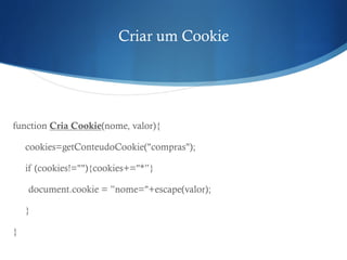 Criar um Cookie
function Cria Cookie(nome, valor){
cookies=getConteudoCookie("compras");
if (cookies!=""){cookies+="*”}
document.cookie = ”nome="+escape(valor);
}
}
 