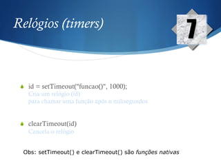 Relógios (timers)
S  id = setTimeout("funcao()", 1000);
Cria um relógio (id)
para chamar uma função após n milisegundos
S  clearTimeout(id)
Cancela o relógio
7
Obs: setTimeout() e clearTimeout() são funções nativas
 