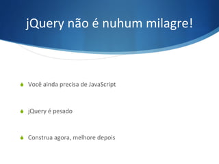 jQuery	
  não	
  é	
  nuhum	
  milagre!	
  
S  Você	
  ainda	
  precisa	
  de	
  JavaScript	
  
S  jQuery	
  é	
  pesado	
  
S  Construa	
  agora,	
  melhore	
  depois	
  
 