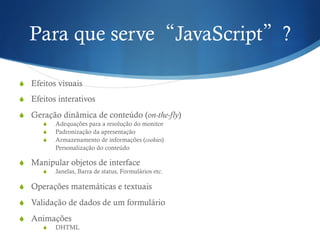 Para que serve“JavaScript”?
S  Efeitos visuais
S  Efeitos interativos
S  Geração dinâmica de conteúdo (on-the-fly)
S  Adequações para a resolução do monitor
S  Padronização da apresentação
S  Armazenamento de informações (cookies)
Personalização do conteúdo
S  Manipular objetos de interface
S  Janelas, Barra de status, Formulários etc.
S  Operações matemáticas e textuais
S  Validação de dados de um formulário
S  Animações
S  DHTML
 