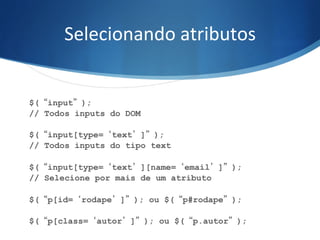 Selecionando	
  atributos	
  
$(“input”);
// Todos inputs do DOM
$(“input[type=‘text’]”);
// Todos inputs do tipo text
$(“input[type=‘text’][name=‘email’]”);
// Selecione por mais de um atributo
$(“p[id=‘rodape’]”); ou $(“p#rodape”);
$(“p[class=‘autor’]”); ou $(“p.autor”);
 