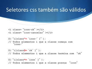 Seletores	
  css	
  também	
  são	
  válidos	
  
<i class=“icon-ok”></i>
<i class=“icon-cancelar”></i>
$(“i[class^=‘icon-’]”);
// Todos elementos i que a classe começa com
“icon-”
$(“i[class$=‘ok’]”);
// Todos elementos i que a classe termina com “ok”
	
  
$(“i[class*=‘icon’]”);
// Todos elementos i que a classe possua “icon”
	
  
 