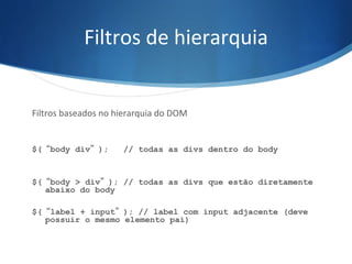 Filtros	
  de	
  hierarquia	
  
Filtros	
  baseados	
  no	
  hierarquia	
  do	
  DOM	
  
	
  
	
  
$(“body div”); // todas as divs dentro do body
$(“body > div”); // todas as divs que estão diretamente
abaixo do body
$(“label + input”); // label com input adjacente (deve
possuir o mesmo elemento pai)
 