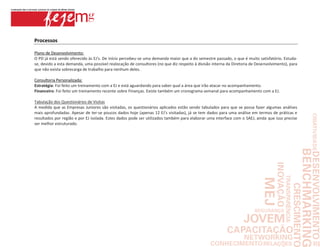 Processos

Plano de Desenvolvimento:
O PD já está sendo oferecido às EJ's. De início percebeu-se uma demanda maior que a do semestre passado, o que é muito satisfatório. Estuda-
se, devido a esta demanda, uma possível realocação de consultores (no que diz respeito à divisão interna da Diretoria de Desenvolvimento), para
que não exista sobrecarga de trabalho para nenhum deles.

Consultoria Personalizada:
Estratégia: Foi feito um treinamento com a EJ e está aguardando para saber qual a área que irão atacar no acompanhamento.
Financeiro: Foi feito um treinamento recente sobre Finanças. Existe também um cronograma semanal para acompanhamento com a EJ.

Tabulação dos Questionários de Visitas
A medida que as Empresas Juniores são visitadas, os questionários aplicados estão sendo tabulados para que se possa fazer algumas análises
mais aprofundadas. Apesar de ter-se poucos dados hoje (apenas 12 EJ's visitadas), já se tem dados para uma análise em termos de práticas e
resultados por região e por EJ isolada. Estes dados pode ser utilizados também para elaborar uma interface com o SAEJ, ainda que isso precise
ser melhor estruturado.
 