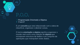 P.O.O.
◇Programação Orientada a Objetos
￭ O que é?
É um conceito que esta relacionado com a ideia de
classificar, organizar e abstrair coisas.
O termo orientação a objetos significa organizar o
mundo real como uma coleção de objetos que
incorporam estrutura de dados e um conjunto de
operações que manipulam estes dados.
 