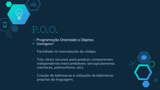 P.O.O.
◇Programação Orientada a Objetos
￭ Vantagens?
- Facilidade na manutenção do código;
- Trás vários recursos para produzir componentes
independentes intercambiáveis (encapsulamento,
interfaces, polimorfismo, etc);
- Criação de bibliotecas e utilização de bibliotecas
próprias da linguagem;
 