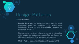 Design Patterns
◇O que é isso?
- Padrão de projeto de software é uma solução geral
reutilizável para um problema que ocorre com
frequência dentro de um determinado contexto no
projeto de software;
- Normalmente mostram relacionamentos e interações
entre classes ou objetos, sem especificar as classes ou
objetos da aplicação final que estão envolvidas.
- MVC – Padrão bastante utilizado em linguagens OO
 